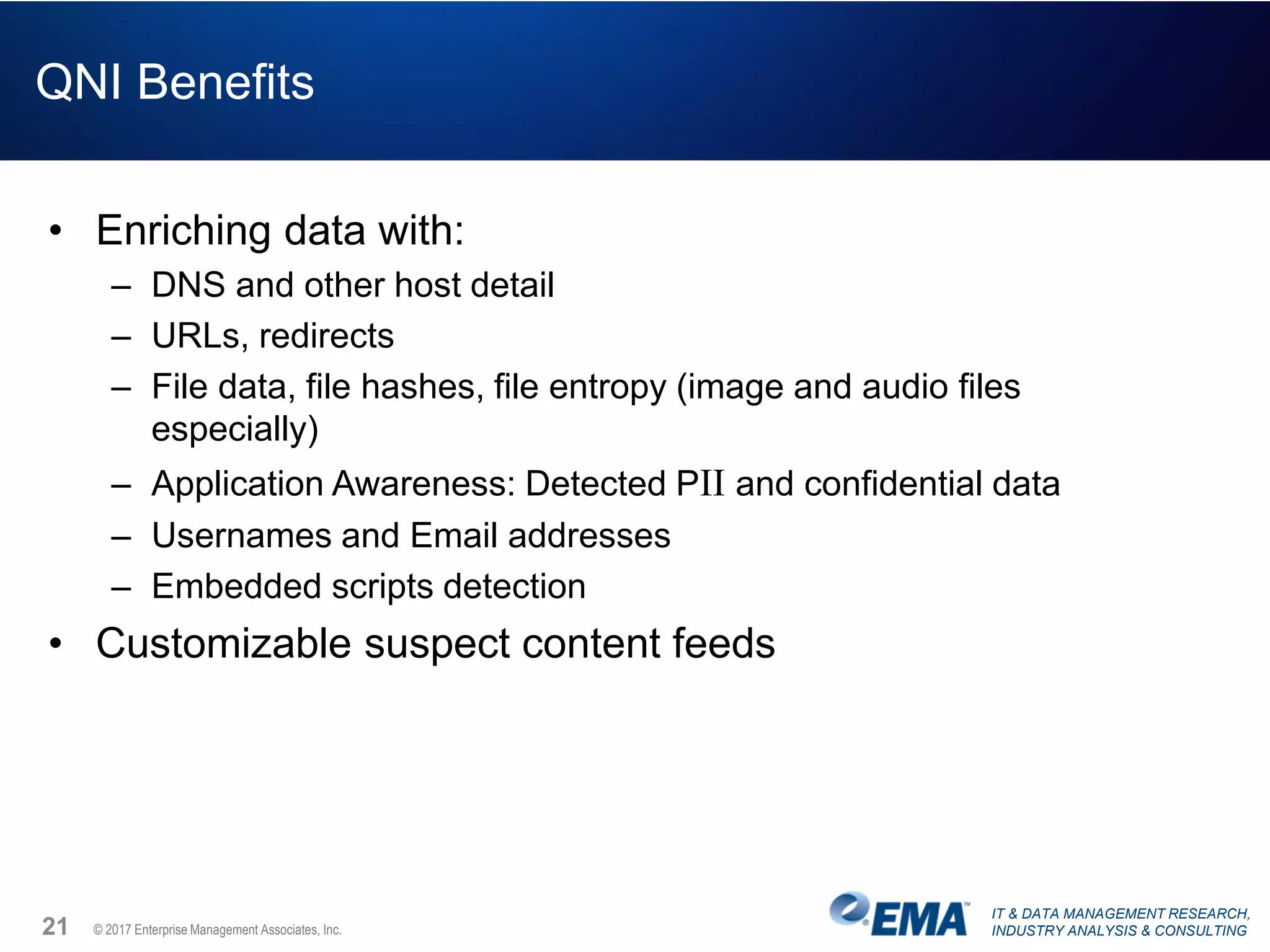 IT & DATA MANAGEMENT RESEARCH,
INDUSTRY ANALYSIS & CONSULTING© 2017 Enterprise Management Associates, Inc.
QNI Benefits
• Enriching data with:
– DNS and other host detail
– URLs, redirects
– File data, file hashes, file entropy (image and audio files
especially)
– Application Awareness: Detected PII and confidential data
– Usernames and Email addresses
– Embedded scripts detection
• Customizable suspect content feeds
21
 