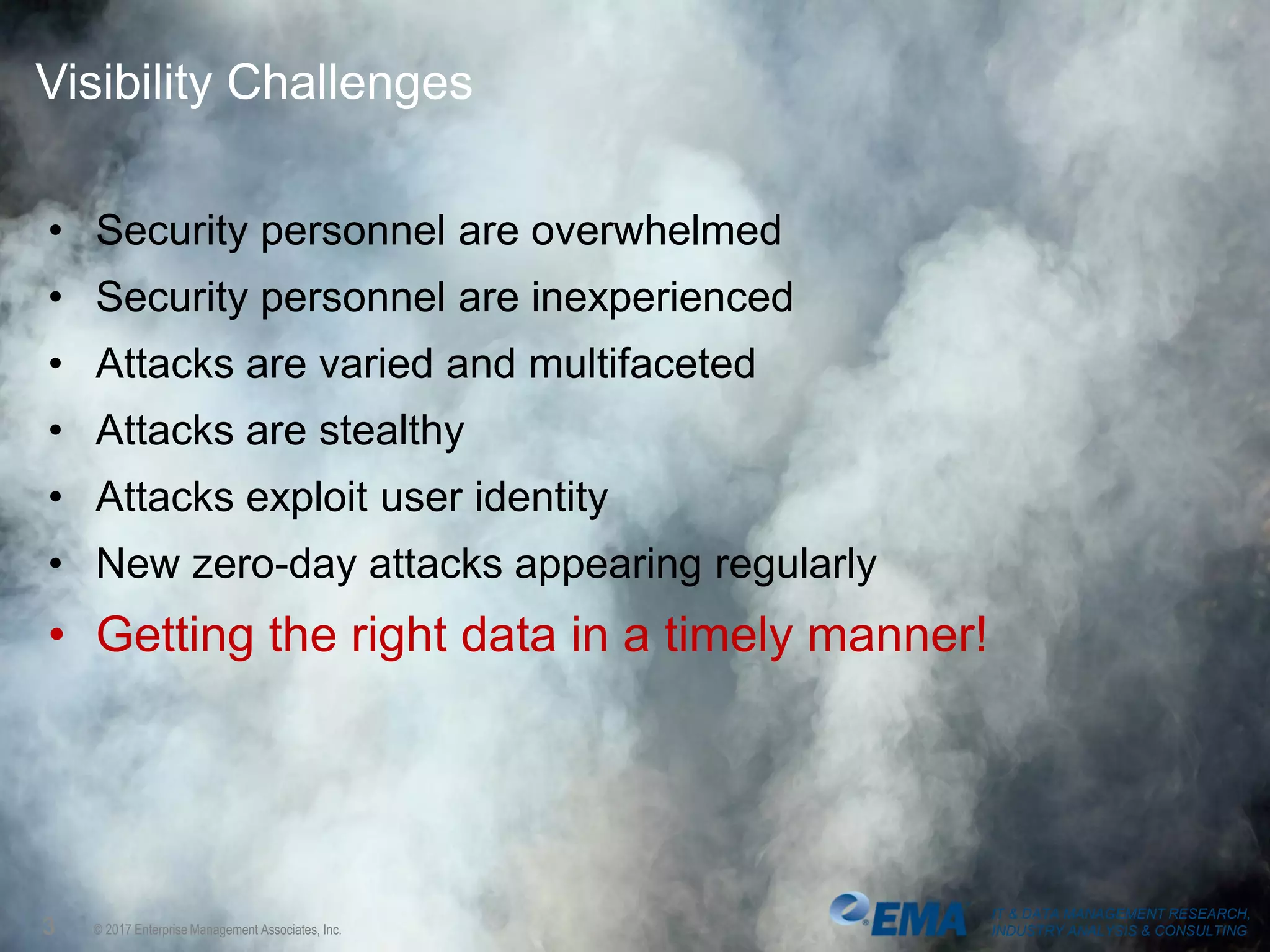 IT & DATA MANAGEMENT RESEARCH,
INDUSTRY ANALYSIS & CONSULTING© 2017 Enterprise Management Associates, Inc.
Visibility Challenges
• Security personnel are overwhelmed
• Security personnel are inexperienced
• Attacks are varied and multifaceted
• Attacks are stealthy
• Attacks exploit user identity
• New zero-day attacks appearing regularly
• Getting the right data in a timely manner!
3
IT & DATA MANAGEMENT RESEARCH,
INDUSTRY ANALYSIS & CONSULTING
 