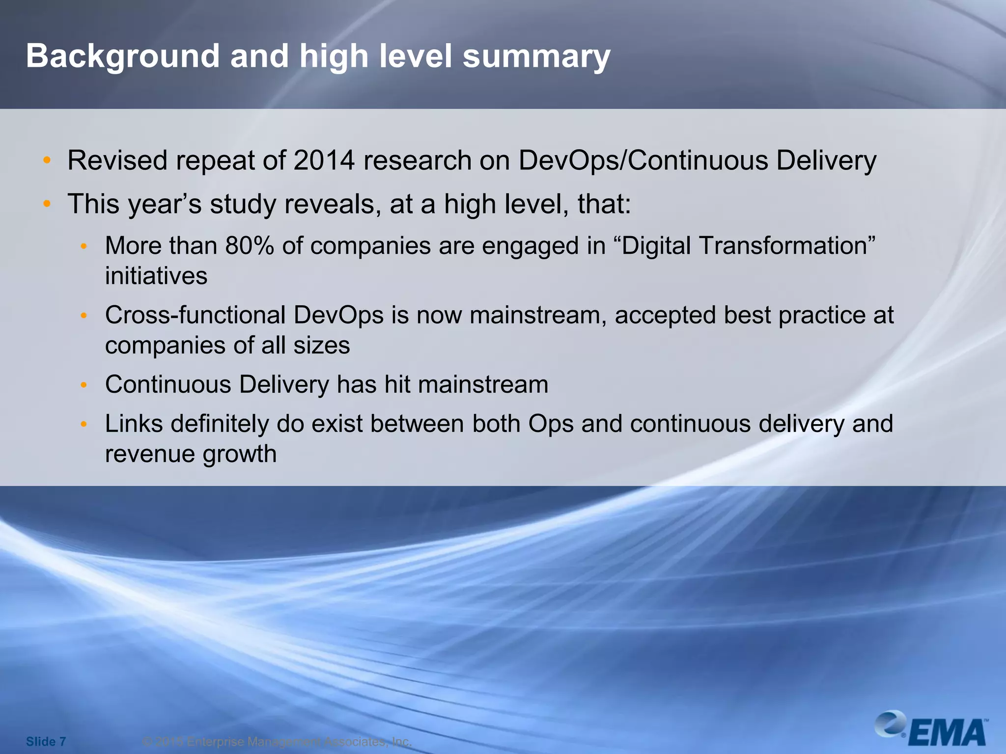 Background and high level summary
• Revised repeat of 2014 research on DevOps/Continuous Delivery
• This year’s study reveals, at a high level, that:
• More than 80% of companies are engaged in “Digital Transformation”
initiatives
• Cross-functional DevOps is now mainstream, accepted best practice at
companies of all sizes
• Continuous Delivery has hit mainstream
• Links definitely do exist between both Ops and continuous delivery and
revenue growth
Slide 7 © 2015 Enterprise Management Associates, Inc.
 