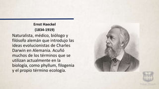 Ernst Haeckel
(1834-1919)
Naturalista, médico, biólogo y
filósofo alemán que introdujo las
ideas evolucionistas de Charles
Darwin en Alemania. Acuñó
muchos de los términos que se
utilizan actualmente en la
biología, como phyllum, filogenia
y el propio término ecología.
 