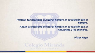 Primero, fue necesario civilizar al hombre en su relación con el
hombre.
Ahora, es necesario civilizar al hombre en su relación con la
naturaleza y los animales.
Víctor Hugo
 