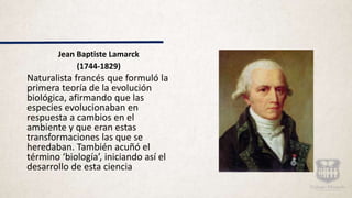 Jean Baptiste Lamarck
(1744-1829)
Naturalista francés que formuló la
primera teoría de la evolución
biológica, afirmando que las
especies evolucionaban en
respuesta a cambios en el
ambiente y que eran estas
transformaciones las que se
heredaban. También acuñó el
término ‘biología’, iniciando así el
desarrollo de esta ciencia
 