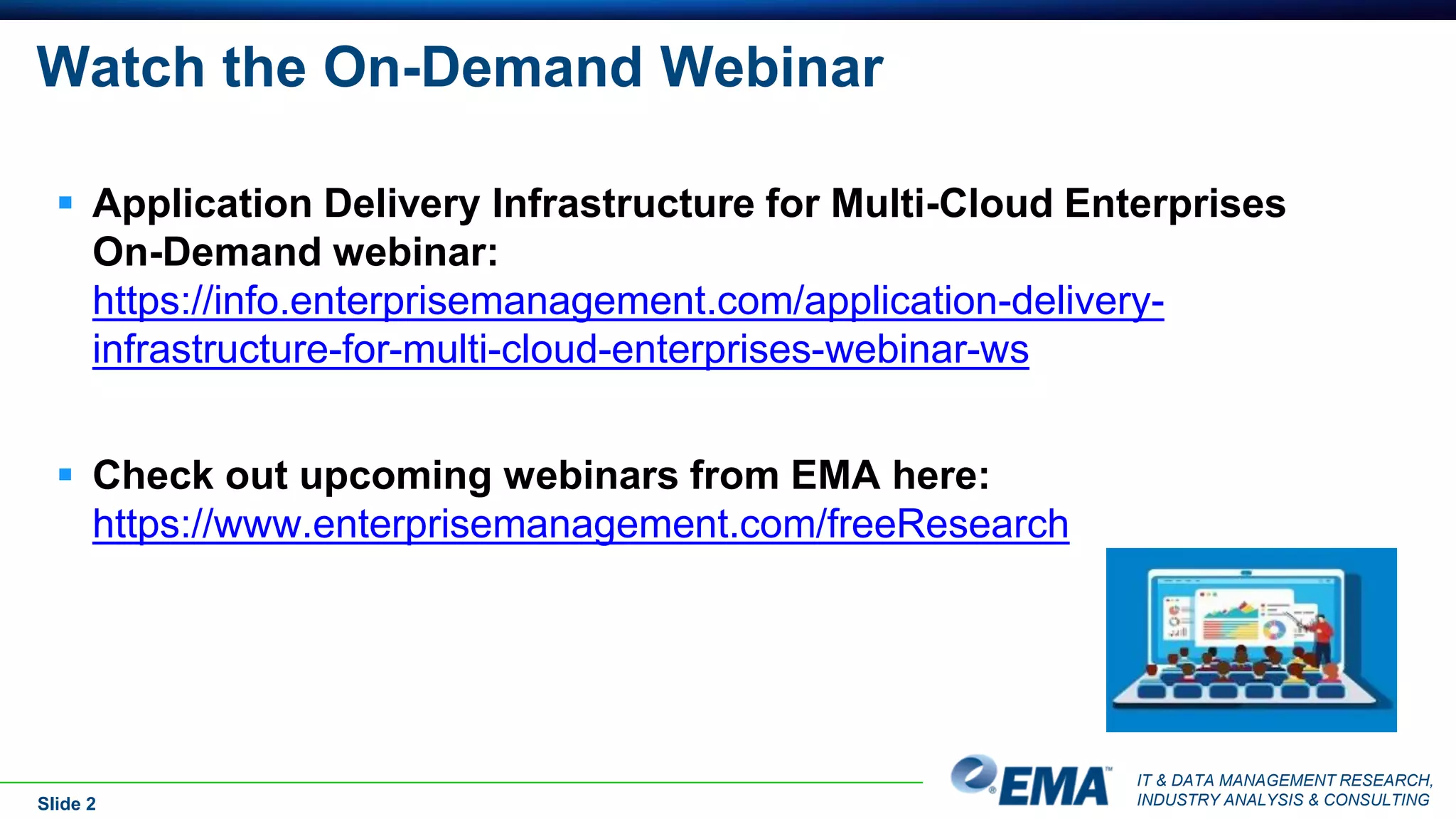 IT & DATA MANAGEMENT RESEARCH,
INDUSTRY ANALYSIS & CONSULTING
Watch the On-Demand Webinar
Slide 2
 Application Delivery Infrastructure for Multi-Cloud Enterprises
On-Demand webinar:
https://info.enterprisemanagement.com/application-delivery-
infrastructure-for-multi-cloud-enterprises-webinar-ws
 Check out upcoming webinars from EMA here:
https://www.enterprisemanagement.com/freeResearch
 