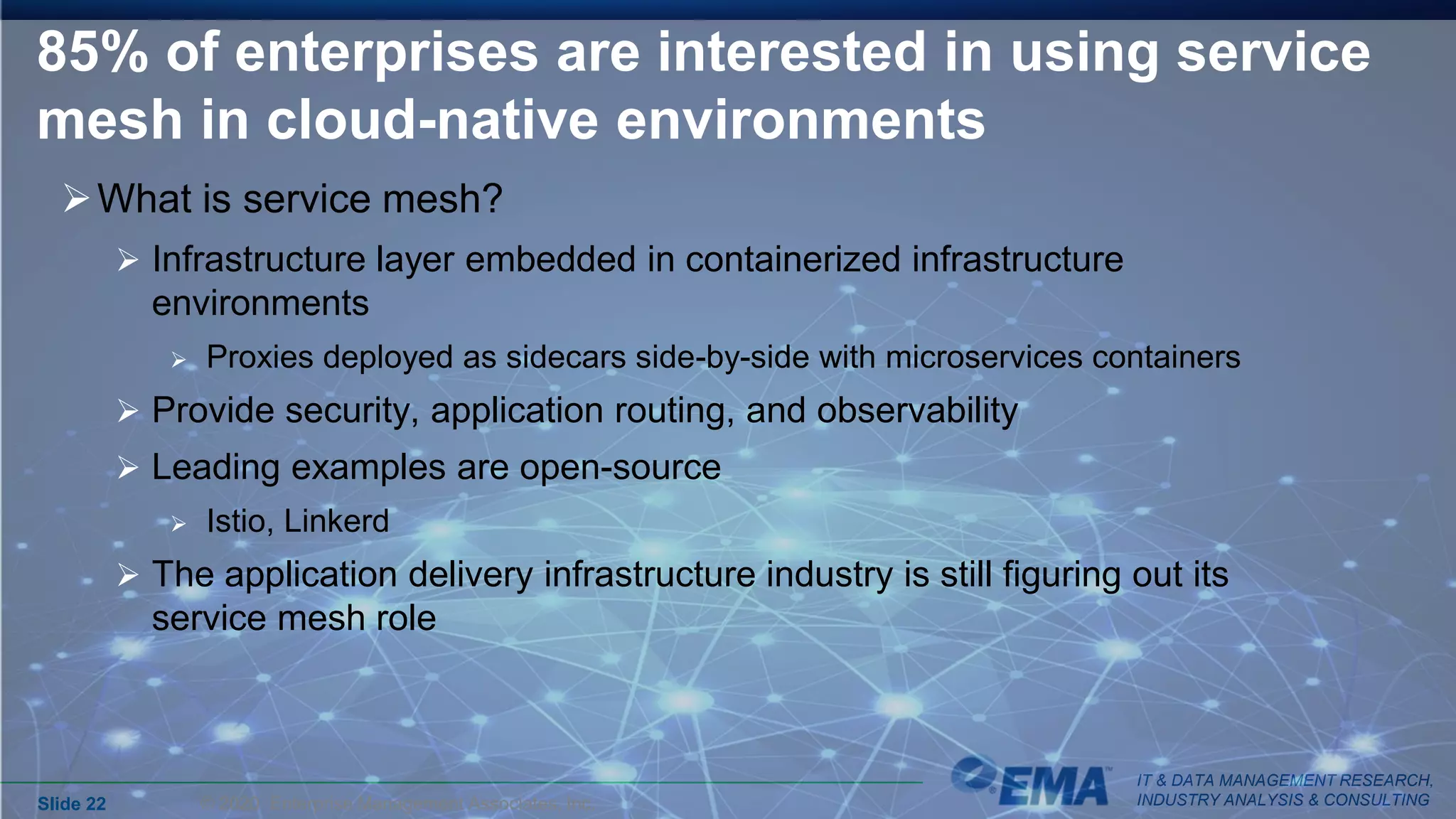 IT & DATA MANAGEMENT RESEARCH,
INDUSTRY ANALYSIS & CONSULTING
85% of enterprises are interested in using service
mesh in cloud-native environments
What is service mesh?
 Infrastructure layer embedded in containerized infrastructure
environments
 Proxies deployed as sidecars side-by-side with microservices containers
 Provide security, application routing, and observability
 Leading examples are open-source
 Istio, Linkerd
 The application delivery infrastructure industry is still figuring out its
service mesh role
Slide 22 © 2020 Enterprise Management Associates, Inc.
 