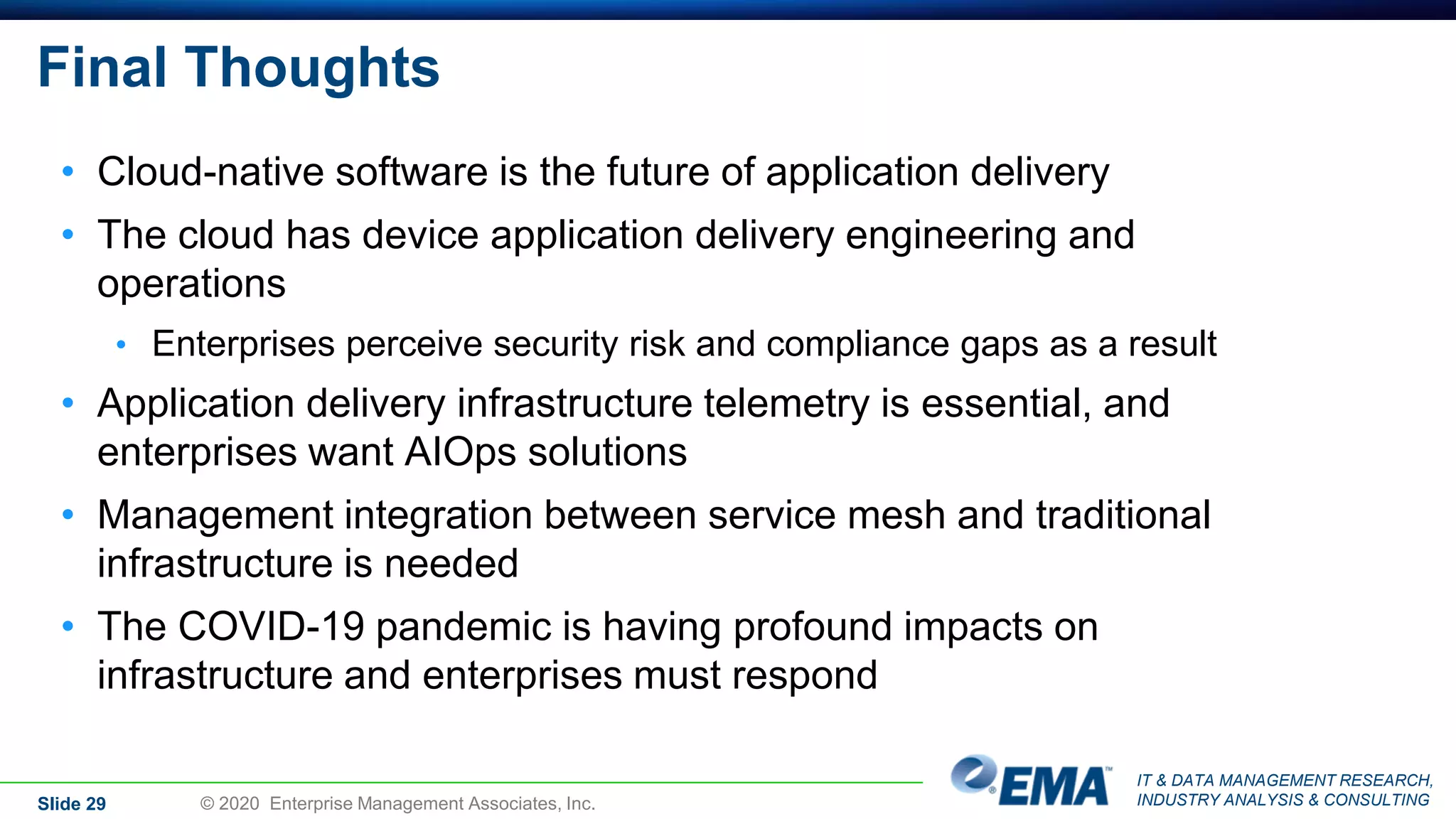 IT & DATA MANAGEMENT RESEARCH,
INDUSTRY ANALYSIS & CONSULTING
Final Thoughts
• Cloud-native software is the future of application delivery
• The cloud has device application delivery engineering and
operations
• Enterprises perceive security risk and compliance gaps as a result
• Application delivery infrastructure telemetry is essential, and
enterprises want AIOps solutions
• Management integration between service mesh and traditional
infrastructure is needed
• The COVID-19 pandemic is having profound impacts on
infrastructure and enterprises must respond
Slide 29 © 2020 Enterprise Management Associates, Inc.
 