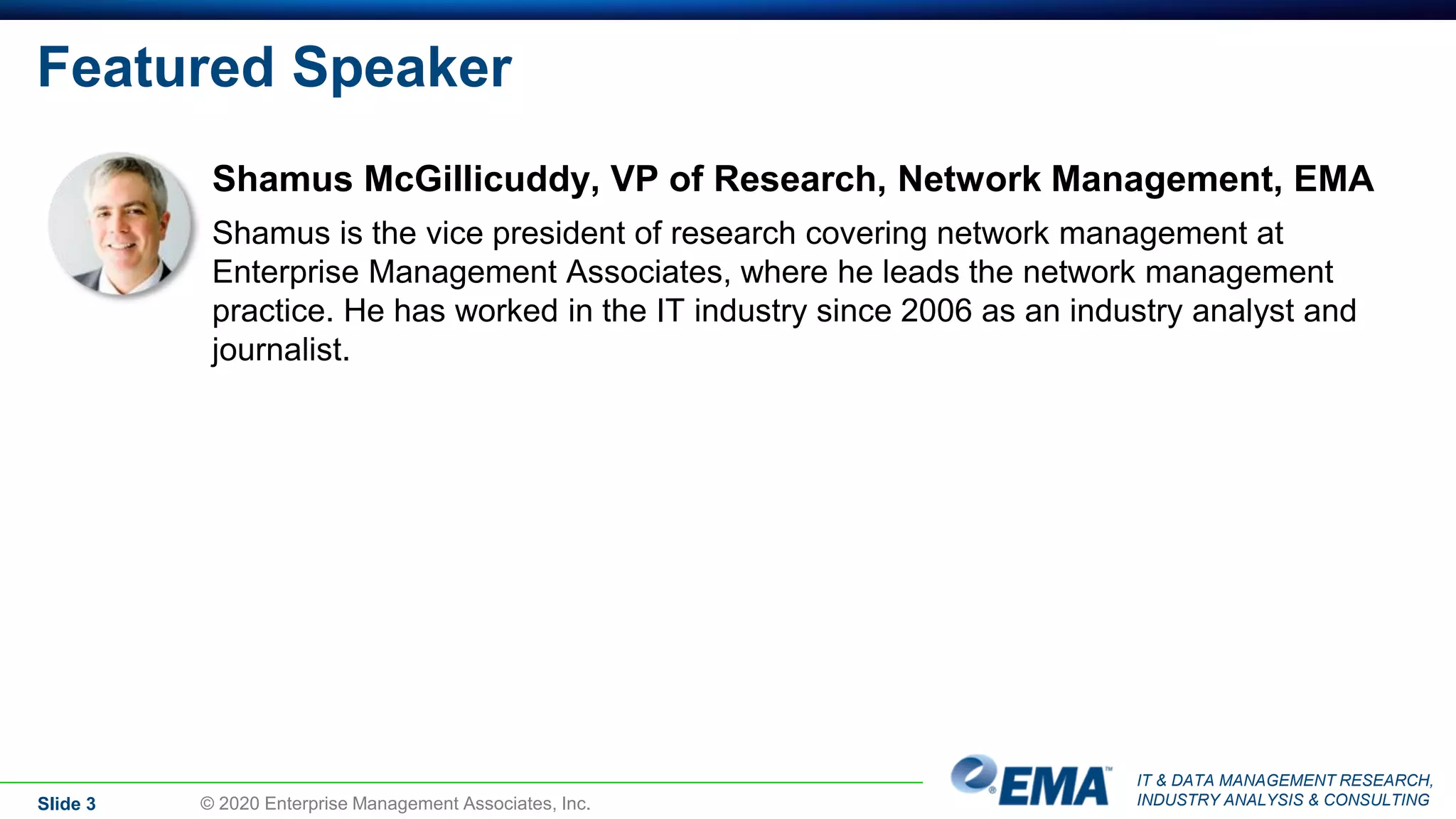 IT & DATA MANAGEMENT RESEARCH,
INDUSTRY ANALYSIS & CONSULTING
Featured Speaker
Shamus McGillicuddy, VP of Research, Network Management, EMA
Shamus is the vice president of research covering network management at
Enterprise Management Associates, where he leads the network management
practice. He has worked in the IT industry since 2006 as an industry analyst and
journalist.
Slide 3 © 2020 Enterprise Management Associates, Inc.
 