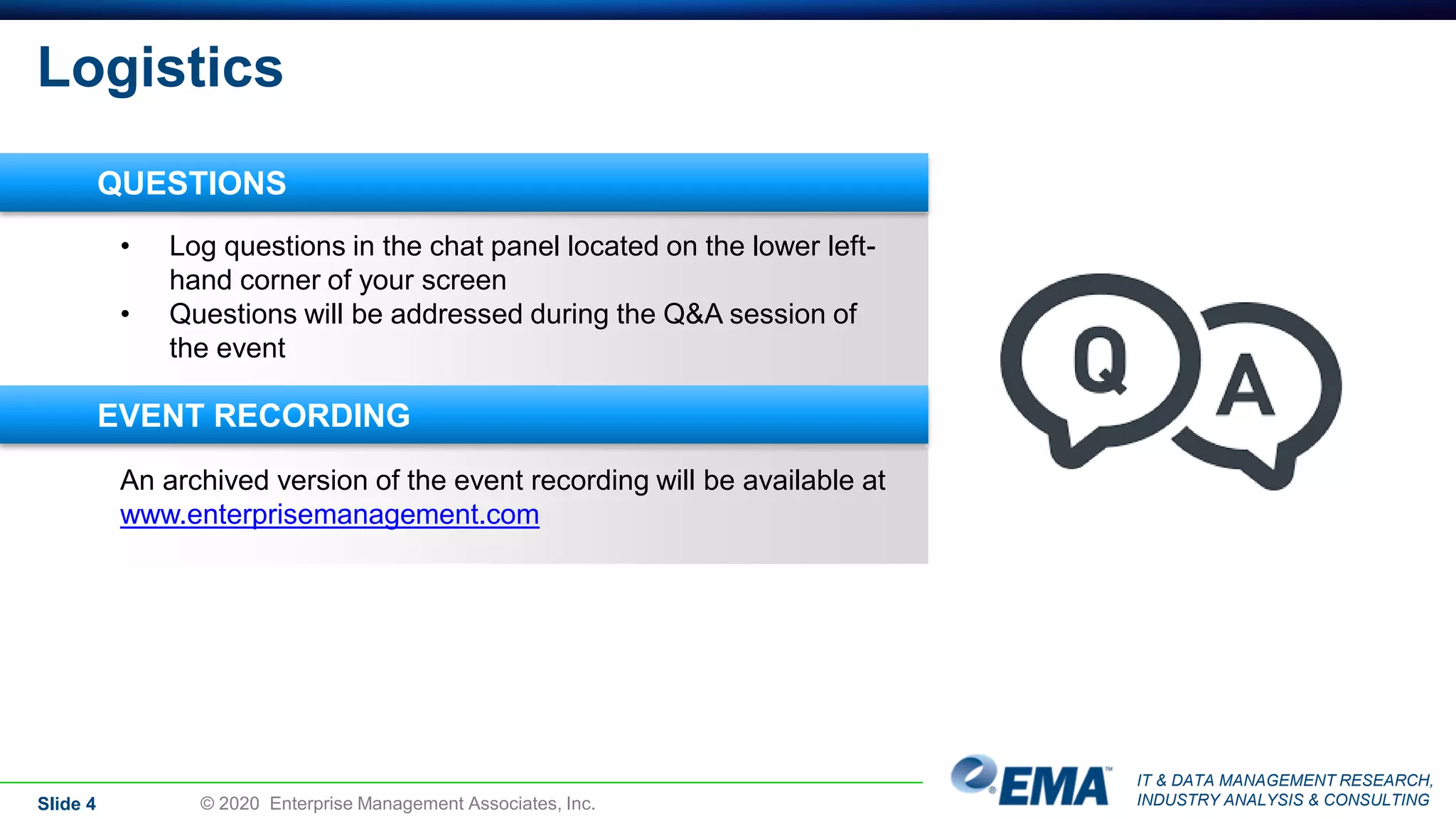 IT & DATA MANAGEMENT RESEARCH,
INDUSTRY ANALYSIS & CONSULTING
Logistics
Slide 4 © 2020 Enterprise Management Associates, Inc.
An archived version of the event recording will be available at
www.enterprisemanagement.com
• Log questions in the chat panel located on the lower left-
hand corner of your screen
• Questions will be addressed during the Q&A session of
the event
QUESTIONS
EVENT RECORDING
 