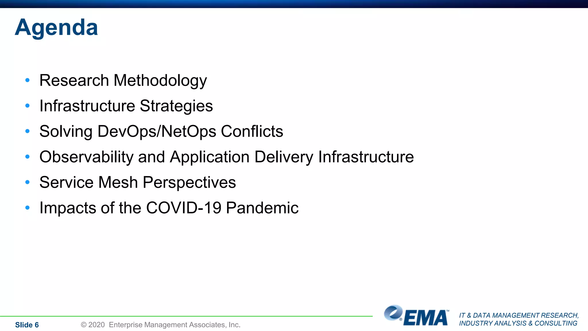 IT & DATA MANAGEMENT RESEARCH,
INDUSTRY ANALYSIS & CONSULTING
Agenda
• Research Methodology
• Infrastructure Strategies
• Solving DevOps/NetOps Conflicts
• Observability and Application Delivery Infrastructure
• Service Mesh Perspectives
• Impacts of the COVID-19 Pandemic
Slide 6 © 2020 Enterprise Management Associates, Inc.
 
