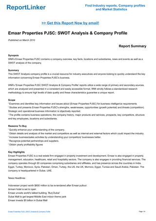 Find Industry reports, Company profiles
ReportLinker                                                                      and Market Statistics



                                          >> Get this Report Now by email!

Emaar Properties PJSC: SWOT Analysis & Company Profile
Published on March 2010

                                                                                                            Report Summary

Synopsis
WMI's Emaar Properties PJSC contains a company overview, key facts, locations and subsidiaries, news and events as well as a
SWOT analysis of the company.


Summary
This SWOT Analysis company profile is a crucial resource for industry executives and anyone looking to quickly understand the key
information concerning Emaar Properties PJSC's business.


WMI's 'Emaar Properties PJSC SWOT Analysis & Company Profile' reports utilize a wide range of primary and secondary sources,
which are analyzed and presented in a consistent and easily accessible format. WMI strictly follows a standardized research
methodology to ensure high levels of data quality and these characteristics guarantee a unique report.


Scope
' Examines and identifies key information and issues about (Emaar Properties PJSC) for business intelligence requirements
' Studies and presents Emaar Properties PJSC's strengths, weaknesses, opportunities (growth potential) and threats (competition).
Strategic and operational business information is objectively reported.
' The profile contains business operations, the company history, major products and services, prospects, key competitors, structure
and key employees, locations and subsidiaries.


Reasons To Buy
' Quickly enhance your understanding of the company.
' Obtain details and analysis of the market and competitors as well as internal and external factors which could impact the industry.
' Increase business/sales activities by understanding your competitors' businesses better.
' Recognize potential partnerships and suppliers.
' Obtain yearly profitability figures


Key Highlights
Emaar Properties PJSC is a real estate firm engaged in property investment and development. Emaar is also engaged in property
management, education, healthcare, retail and hospitality sectors. The company is also engages in providing financial services. The
company operates through 60 companies comprising subsidiaries and affiliates, and has presence across the countries in India,
Egypt, Turkey, Morocco, Syria, Pakistan, Oman, Turkey, the US, the UK, Morroco, Egypt, Tunisia and Saudi Arabia, Pakistan. The
company is headquartered in Dubai, UAE.


News Headlines


Indonesian project worth $600 million to be re-tendered after Emaar pullout
Armani hotel is set to open
Emaar unveils world's tallest building, 'Burj Dubai'
Dubai Mall to get largest Middle East indoor theme park
Emaar invests $5 billion in Dubai Mall



Emaar Properties PJSC: SWOT Analysis & Company Profile                                                                         Page 1/4
 
