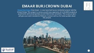 EMAAR BURJ CROWN DUBAI
Emaar Burj Crown Downtown - is new launched luxury residential project build by
Emaar Group. This project is comes up with new segments of 1/2 & 3BR residential
apartments with amazing features and World class amenities. This Luxury project
will give you lavish standard of lifestyle. Connect with us for latest update about
this project.
3
 