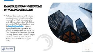 EMAAR BURJ CROWN -THE EPITOME
OF WORLD-CLASS LUXURY!
• The Emaar Group has been a world renowned
real estate developer for decades now and has
always made sure that it leaves a mark in the
world with its premium projects. Well, this time
is no exception! The Emaar Group brings to you
the EmaarBurjCrownDubai, a luxurious
property located in Downtown Dubai, and
offering aesthetically crafted 1 BHK, 2 BHK, and
3 BHK apartments that have a sense of style and
exclusivity. These apartments are surely going to
take you to a parallel universe where your
dreams will be met with the visions of your
reality!
4
 