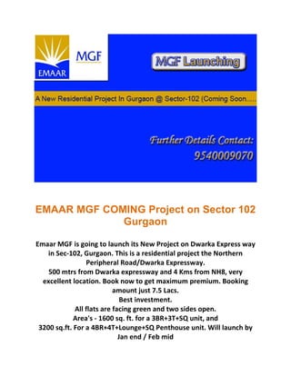 EMAAR MGF COMING Project on Sector 102
             Gurgaon

Emaar MGF is going to launch its New Project on Dwarka Express way
    in Sec-102, Gurgaon. This is a residential project the Northern
                 Peripheral Road/Dwarka Expressway.
    500 mtrs from Dwarka expressway and 4 Kms from NH8, very
  excellent location. Book now to get maximum premium. Booking
                           amount just 7.5 Lacs.
                              Best investment.
             All flats are facing green and two sides open.
             Area's - 1600 sq. ft. for a 3BR+3T+SQ unit, and
 3200 sq.ft. For a 4BR+4T+Lounge+SQ Penthouse unit. Will launch by
                             Jan end / Feb mid
 
