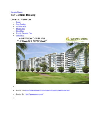 Gurgaon Greens
For Confirm Booking
Call at:- +91 88 00 99 4301
   • Home
   • Specification
   • Location Map
   • Master Plan
   • Floor Plan
   • Price & Payment Plan
   • Contact Us




   •

   •   Booking On-- http://indiarealtysearch.com/Projects/Gurgaon_Greens/index.php?

   •   Booking On— http://gurgaongreen.com/

   •
 