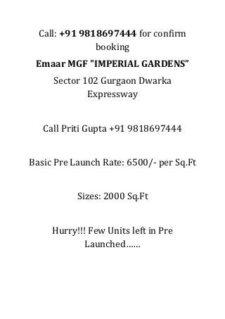 Call: +91 9818697444 for confirm
               booking
 Emaar MGF "IMPERIAL GARDENS”
     Sector 102 Gurgaon Dwarka
             Expressway


   Call Priti Gupta +91 9818697444


Basic Pre Launch Rate: 6500/- per Sq.Ft


           Sizes: 2000 Sq.Ft


     Hurry!!! Few Units left in Pre
             Launched……
 