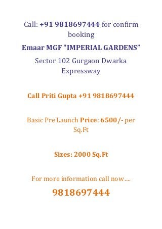 Call: +91 9818697444 for confirm
             booking
Emaar MGF "IMPERIAL GARDENS”
   Sector 102 Gurgaon Dwarka
           Expressway


 Call Priti Gupta +91 9818697444


 Basic Pre Launch Price: 6500/- per
                Sq.Ft


         Sizes: 2000 Sq.Ft


  For more information call now….

        9818697444
 