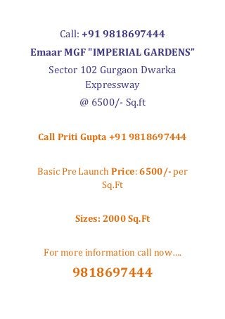 Call: +91 9818697444
Emaar MGF "IMPERIAL GARDENS”
   Sector 102 Gurgaon Dwarka
           Expressway
          @ 6500/- Sq.ft


 Call Priti Gupta +91 9818697444


 Basic Pre Launch Price: 6500/- per
                Sq.Ft


         Sizes: 2000 Sq.Ft


  For more information call now….

        9818697444
 