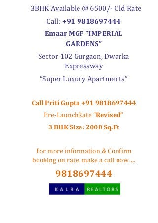 3BHK Available @ 6500/- Old Rate
    Call: +91 9818697444
    Emaar MGF "IMPERIAL
         GARDENS”
  Sector 102 Gurgaon, Dwarka
          Expressway
  “Super Luxury Apartments”


Call Priti Gupta +91 9818697444
   Pre-LaunchRate “Revised”
     3 BHK Size: 2000 Sq.Ft


 For more information & Confirm
booking on rate, make a call now….

       9818697444
 