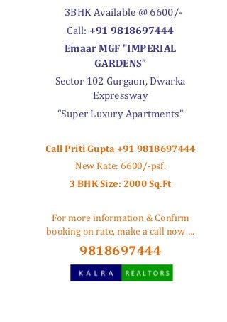3BHK Available @ 6600/-
    Call: +91 9818697444
    Emaar MGF "IMPERIAL
         GARDENS”
 Sector 102 Gurgaon, Dwarka
         Expressway
  “Super Luxury Apartments”


Call Priti Gupta +91 9818697444
      New Rate: 6600/-psf.
     3 BHK Size: 2000 Sq.Ft


 For more information & Confirm
booking on rate, make a call now….

       9818697444
 