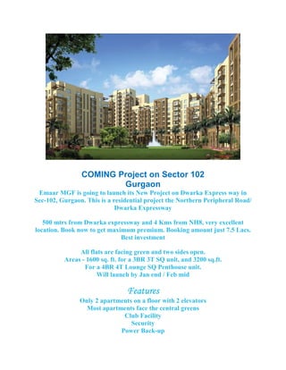 COMING Project on Sector 102
                        Gurgaon
 Emaar MGF is going to launch its New Project on Dwarka Express way in
Sec-102, Gurgaon. This is a residential project the Northern Peripheral Road/
                             Dwarka Expressway

   500 mtrs from Dwarka expressway and 4 Kms from NH8, very excellent
location. Book now to get maximum premium. Booking amount just 7.5 Lacs.
                              Best investment

               All flats are facing green and two sides open.
          Areas - 1600 sq. ft. for a 3BR 3T SQ unit, and 3200 sq.ft.
                 For a 4BR 4T Lounge SQ Penthouse unit.
                      Will launch by Jan end / Feb mid

                                 Features
                                 Features
                Only 2 apartments on a floor with 2 elevators
                  Most apartments face the central greens
                              Club Facility
                                 Security
                             Power Back-up
 