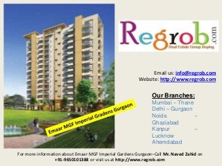 Email us: info@regrob.com
Website: http://www.regrob.com

Our Branches:
Mumbai – Thane
Delhi – Gurgaon
Noida
–
Ghaziabad
Kanpur
–
Lucknow
Ahemdabad
For more information about Emaar MGF Imperial Gardens Gurgaon–Call Mr. Naved Zahid on
+91-9650101388 or visit us at http://www.regrob.com

 