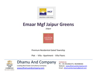 Emaar Mgf Jaipur Greens  
                                      Jaipur 




                   Premium Residential Gated Township 
                                          
                   Plot  ‐  Villa ‐ Apartment ‐  Villa Floors   


Dhamu And Company                                     Contact Us 
                                                      Ph : +91 9414062575, 9829088366 
Leading Real Estate Consultancy Company               Website : www.dhamuandcompany.com 
www.dhamuandcompany.com                               Email : dhamuandcompany@gmail.com 
                                                       
 