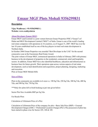 Emaar MGF Plots Mohali 9356299831
Description

Vijay Wadhwan ( +91-9356299831 )
Website: www.realityclub.in

About Developer Emaar-MGF:
Emaar MGF Land Limited is a joint venture between Emaar Properties PJSC (“Emaar”) of
Dubai and MGF Development Limited (“MGF”) of India. Emaar is one of the world‟s leading
real estate companies with operations in 16 countries, as of August 31, 2007. MGF has over the
last 10 years established itself as one of the key players in retail real estate development in
Northern India.
In October 2006 Emaar Properties was awarded „Best Developer in the UAE‟ for the second
consecutive year at the Euromoney Real Estate Award.
The joint venture of Emaar MGF, commenced operations in India in February 2005 with primary
business in the development of properties in the residential, commercial, retail and hospitality
sectors. In addition, Emaar MGF have also identified healthcare, education and infrastructure as
business lines for future growth. Their operations span across various aspects of real estate
development, such as land identification and acquisition, project planning, designing, marketing
and execution.
Plots at Emaar MGF-Mohali Hills

Sizes of Plots:

Plots in the community are available in 6 sizes i.e. 190 Sq.Yds, 250 Sq.Yds, 300 Sq Yds, 400 Sq
Yds, and 500 Sq Yds, 750 Sq.Yds.

***Only few plots left in fresh booking as per rate given below:

Sector Plot Size Available BSP per Sq.Yds.

For Resale Plots

Calculation of Allotment Price of a Plot:

Calculation of Allotment Price of the company for plot = Basic Sale Price (BSP) + External
Development Charges (EDC) + Preferential Location Charges (PLC).The possession of plots has
been started in phase wise for Sector-105, 108 & 109.
 
