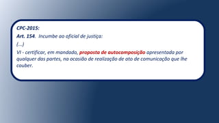 CPC-2015:
Art. 154. Incumbe ao oficial de justiça:
(...)
VI - certificar, em mandado, proposta de autocomposição apresentada por
qualquer das partes, na ocasião de realização de ato de comunicação que lhe
couber.
 