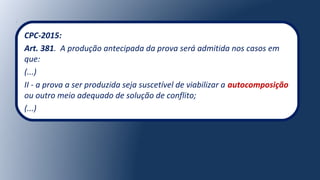 CPC-2015:
Art. 381. A produção antecipada da prova será admitida nos casos em
que:
(...)
II - a prova a ser produzida seja suscetível de viabilizar a autocomposição
ou outro meio adequado de solução de conflito;
(...)
 