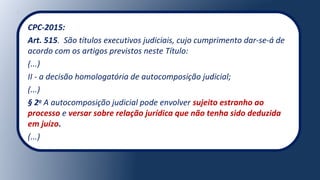 CPC-2015:
Art. 515. São títulos executivos judiciais, cujo cumprimento dar-se-á de
acordo com os artigos previstos neste Título:
(...)
II - a decisão homologatória de autocomposição judicial;
(...)
§ 2o
A autocomposição judicial pode envolver sujeito estranho ao
processo e versar sobre relação jurídica que não tenha sido deduzida
em juízo.
(...)
 