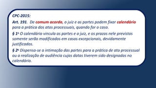 CPC-2015:
Art. 191. De comum acordo, o juiz e as partes podem fixar calendário
para a prática dos atos processuais, quando for o caso.
§ 1o
O calendário vincula as partes e o juiz, e os prazos nele previstos
somente serão modificados em casos excepcionais, devidamente
justificados.
§ 2o
Dispensa-se a intimação das partes para a prática de ato processual
ou a realização de audiência cujas datas tiverem sido designadas no
calendário.
 