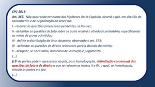 CPC-2015:
Art. 357. Não ocorrendo nenhuma das hipóteses deste Capítulo, deverá o juiz, em decisão de
saneamento e de organização do processo:
I - resolver as questões processuais pendentes, se houver;
II - delimitar as questões de fato sobre as quais recairá a atividade probatória, especificando
os meios de prova admitidos;
III - definir a distribuição do ônus da prova, observado o art. 373;
IV - delimitar as questões de direito relevantes para a decisão do mérito;
V - designar, se necessário, audiência de instrução e julgamento.
(...)
§ 2o
As partes podem apresentar ao juiz, para homologação, delimitação consensual das
questões de fato e de direito a que se referem os incisos II e IV, a qual, se homologada,
vincula as partes e o juiz.
(...)
 
