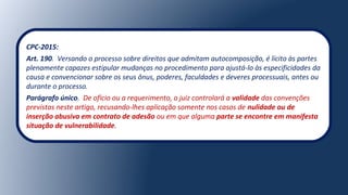 CPC-2015:
Art. 190. Versando o processo sobre direitos que admitam autocomposição, é lícito às partes
plenamente capazes estipular mudanças no procedimento para ajustá-lo às especificidades da
causa e convencionar sobre os seus ônus, poderes, faculdades e deveres processuais, antes ou
durante o processo.
Parágrafo único. De ofício ou a requerimento, o juiz controlará a validade das convenções
previstas neste artigo, recusando-lhes aplicação somente nos casos de nulidade ou de
inserção abusiva em contrato de adesão ou em que alguma parte se encontre em manifesta
situação de vulnerabilidade.
 