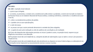 CPC-2015:
Art. 319. A petição inicial indicará:
I - o juízo a que é dirigida;
II - os nomes, os prenomes, o estado civil, a existência de união estável, a profissão, o número de inscrição no Cadastro
de Pessoas Físicas ou no Cadastro Nacional da Pessoa Jurídica, o endereço eletrônico, o domicílio e a residência do autor
e do réu;
III - o fato e os fundamentos jurídicos do pedido;
IV - o pedido com as suas especificações;
V - o valor da causa;
VI - as provas com que o autor pretende demonstrar a verdade dos fatos alegados;
VII - a opção do autor pela realização ou não de audiência de conciliação ou de mediação.
§ 1o
Caso não disponha das informações previstas no inciso II, poderá o autor, na petição inicial, requerer ao juiz
diligências necessárias a sua obtenção.
§ 2o
A petição inicial não será indeferida se, a despeito da falta de informações a que se refere o inciso II, for possível a
citação do réu.
§ 3o
A petição inicial não será indeferida pelo não atendimento ao disposto no inciso II deste artigo se a obtenção de tais
informações tornar impossível ou excessivamente oneroso o acesso à justiça.
 