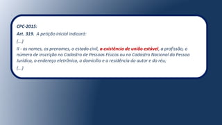CPC-2015:
Art. 319. A petição inicial indicará:
(...)
II - os nomes, os prenomes, o estado civil, a existência de união estável, a profissão, o
número de inscrição no Cadastro de Pessoas Físicas ou no Cadastro Nacional da Pessoa
Jurídica, o endereço eletrônico, o domicílio e a residência do autor e do réu;
(...)
 