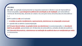 CPC-2015:
Art. 334. Se a petição inicial preencher os requisitos essenciais e não for o caso de improcedência
liminar do pedido, o juiz designará audiência de conciliação ou de mediação com antecedência
mínima de 30 (trinta) dias, devendo ser citado o réu com pelo menos 20 (vinte) dias de antecedência.
(...)
§ 4o
A audiência não será realizada:
I – se ambas as partes manifestarem, expressamente, desinteresse na composição consensual;
II – quando não se admitir a autocomposição.
§ 5o
O autor deverá indicar, na petição inicial, seu desinteresse na autocomposição, e o réu deverá
fazê-lo, por petição, apresentada com 10 (dez) dias de antecedência, contados da data da audiência.
§ 6o
Havendo litisconsórcio, o desinteresse na realização da audiência deve ser manifestado por todos
os litisconsortes.
(...)
 