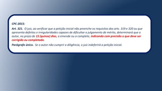 CPC-2015:
Art. 321. O juiz, ao verificar que a petição inicial não preenche os requisitos dos arts. 319 e 320 ou que
apresenta defeitos e irregularidades capazes de dificultar o julgamento de mérito, determinará que o
autor, no prazo de 15 (quinze) dias, a emende ou a complete, indicando com precisão o que deve ser
corrigido ou completado.
Parágrafo único. Se o autor não cumprir a diligência, o juiz indeferirá a petição inicial.
 
