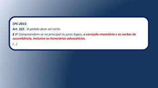 CPC-2015:
Art. 322. O pedido deve ser certo.
§ 1o
Compreendem-se no principal os juros legais, a correção monetária e as verbas de
sucumbência, inclusive os honorários advocatícios.
(...)
 