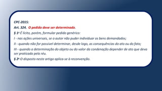 CPC-2015:
Art. 324. O pedido deve ser determinado.
§ 1o
É lícito, porém, formular pedido genérico:
I - nas ações universais, se o autor não puder individuar os bens demandados;
II - quando não for possível determinar, desde logo, as consequências do ato ou do fato;
III - quando a determinação do objeto ou do valor da condenação depender de ato que deva
ser praticado pelo réu.
§ 2o
O disposto neste artigo aplica-se à reconvenção.
 