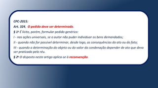 CPC-2015:
Art. 324. O pedido deve ser determinado.
§ 1o
É lícito, porém, formular pedido genérico:
I - nas ações universais, se o autor não puder individuar os bens demandados;
II - quando não for possível determinar, desde logo, as consequências do ato ou do fato;
III - quando a determinação do objeto ou do valor da condenação depender de ato que deva
ser praticado pelo réu.
§ 2o
O disposto neste artigo aplica-se à reconvenção.
 