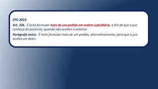 CPC-2015:
Art. 326. É lícito formular mais de um pedido em ordem subsidiária, a fim de que o juiz
conheça do posterior, quando não acolher o anterior.
Parágrafo único. É lícito formular mais de um pedido, alternativamente, para que o juiz
acolha um deles.
 