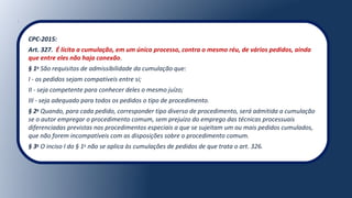 CPC-2015:
Art. 327. É lícita a cumulação, em um único processo, contra o mesmo réu, de vários pedidos, ainda
que entre eles não haja conexão.
§ 1o
São requisitos de admissibilidade da cumulação que:
I - os pedidos sejam compatíveis entre si;
II - seja competente para conhecer deles o mesmo juízo;
III - seja adequado para todos os pedidos o tipo de procedimento.
§ 2o
Quando, para cada pedido, corresponder tipo diverso de procedimento, será admitida a cumulação
se o autor empregar o procedimento comum, sem prejuízo do emprego das técnicas processuais
diferenciadas previstas nos procedimentos especiais a que se sujeitam um ou mais pedidos cumulados,
que não forem incompatíveis com as disposições sobre o procedimento comum.
§ 3o
O inciso I do § 1o
não se aplica às cumulações de pedidos de que trata o art. 326.
 