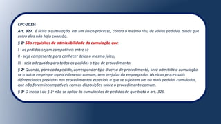 CPC-2015:
Art. 327. É lícita a cumulação, em um único processo, contra o mesmo réu, de vários pedidos, ainda que
entre eles não haja conexão.
§ 1o
São requisitos de admissibilidade da cumulação que:
I - os pedidos sejam compatíveis entre si;
II - seja competente para conhecer deles o mesmo juízo;
III - seja adequado para todos os pedidos o tipo de procedimento.
§ 2o
Quando, para cada pedido, corresponder tipo diverso de procedimento, será admitida a cumulação
se o autor empregar o procedimento comum, sem prejuízo do emprego das técnicas processuais
diferenciadas previstas nos procedimentos especiais a que se sujeitam um ou mais pedidos cumulados,
que não forem incompatíveis com as disposições sobre o procedimento comum.
§ 3o
O inciso I do § 1o
não se aplica às cumulações de pedidos de que trata o art. 326.
 