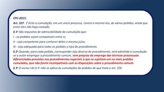 CPC-2015:
Art. 327. É lícita a cumulação, em um único processo, contra o mesmo réu, de vários pedidos, ainda que
entre eles não haja conexão.
§ 1o
São requisitos de admissibilidade da cumulação que:
I - os pedidos sejam compatíveis entre si;
II - seja competente para conhecer deles o mesmo juízo;
III - seja adequado para todos os pedidos o tipo de procedimento.
§ 2o
Quando, para cada pedido, corresponder tipo diverso de procedimento, será admitida a cumulação
se o autor empregar o procedimento comum, sem prejuízo do emprego das técnicas processuais
diferenciadas previstas nos procedimentos especiais a que se sujeitam um ou mais pedidos
cumulados, que não forem incompatíveis com as disposições sobre o procedimento comum.
§ 3o
O inciso I do § 1o
não se aplica às cumulações de pedidos de que trata o art. 326.
 