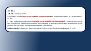CPC-2015:
Art. 329. O autor poderá:
I - até a citação, aditar ou alterar o pedido ou a causa de pedir, independentemente de consentimento
do réu;
II - até o saneamento do processo, aditar ou alterar o pedido e a causa de pedir, com consentimento do
réu, assegurado o contraditório mediante a possibilidade de manifestação deste no prazo mínimo de 15
(quinze) dias, facultado o requerimento de prova suplementar.
Parágrafo único. Aplica-se o disposto neste artigo à reconvenção e à respectiva causa de pedir.
 