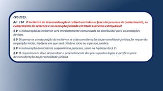 CPC-2015:
Art. 134. O incidente de desconsideração é cabível em todas as fases do processo de conhecimento, no
cumprimento de sentença e na execução fundada em título executivo extrajudicial.
§ 1o
A instauração do incidente será imediatamente comunicada ao distribuidor para as anotações
devidas.
§ 2o
Dispensa-se a instauração do incidente se a desconsideração da personalidade jurídica for requerida
na petição inicial, hipótese em que será citado o sócio ou a pessoa jurídica.
§ 3o
A instauração do incidente suspenderá o processo, salvo na hipótese do § 2o
.
§ 4o
O requerimento deve demonstrar o preenchimento dos pressupostos legais específicos para
desconsideração da personalidade jurídica.
 