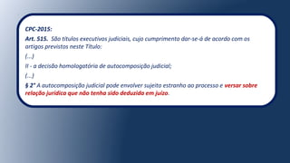 CPC-2015:
Art. 515. São títulos executivos judiciais, cujo cumprimento dar-se-á de acordo com os
artigos previstos neste Título:
(...)
II - a decisão homologatória de autocomposição judicial;
(...)
§ 2° A autocomposição judicial pode envolver sujeito estranho ao processo e versar sobre
relação jurídica que não tenha sido deduzida em juízo.
 