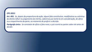 CPC-2015:
Art. 493. Se, depois da propositura da ação, algum fato constitutivo, modificativo ou extintivo
do direito influir no julgamento do mérito, caberá ao juiz tomá-lo em consideração, de ofício
ou a requerimento da parte, no momento de proferir a decisão.
Parágrafo único. Se constatar de ofício o fato novo, o juiz ouvirá as partes sobre ele antes de
decidir.
 