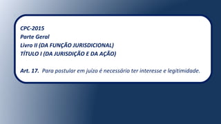 CPC-2015
Parte Geral
Livro II (DA FUNÇÃO JURISDICIONAL)
TÍTULO I (DA JURISDIÇÃO E DA AÇÃO)
Art. 17. Para postular em juízo é necessário ter interesse e legitimidade.
 