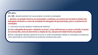 CPC-2015:
Art. 106. Quando postular em causa própria, incumbe ao advogado:
I - declarar, na petição inicial ou na contestação, o endereço, seu número de inscrição na Ordem dos
Advogados do Brasil e o nome da sociedade de advogados da qual participa, para o recebimento de
intimações;
II - comunicar ao juízo qualquer mudança de endereço.
§ 1o
Se o advogado descumprir o disposto no inciso I, o juiz ordenará que se supra a omissão, no prazo
de 5 (cinco) dias, antes de determinar a citação do réu, sob pena de indeferimento da petição.
§ 2o
Se o advogado infringir o previsto no inciso II, serão consideradas válidas as intimações enviadas por 
carta registrada ou meio eletrônico ao endereço constante dos autos.
 