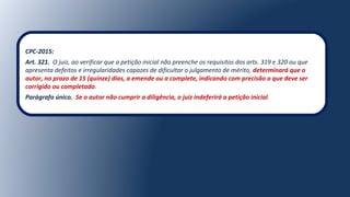 CPC-2015:
Art. 321.  O juiz, ao verificar que a petição inicial não preenche os requisitos dos arts. 319 e 320 ou que 
apresenta defeitos e irregularidades capazes de dificultar o julgamento de mérito, determinará que o
autor, no prazo de 15 (quinze) dias, a emende ou a complete, indicando com precisão o que deve ser
corrigido ou completado.
Parágrafo único. Se o autor não cumprir a diligência, o juiz indeferirá a petição inicial.
 
